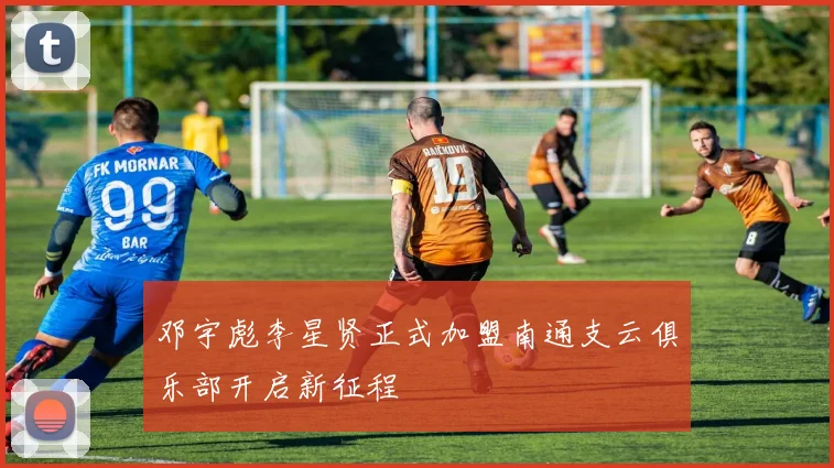 邓宇彪李星贤正式加盟南通支云俱乐部开启新征程