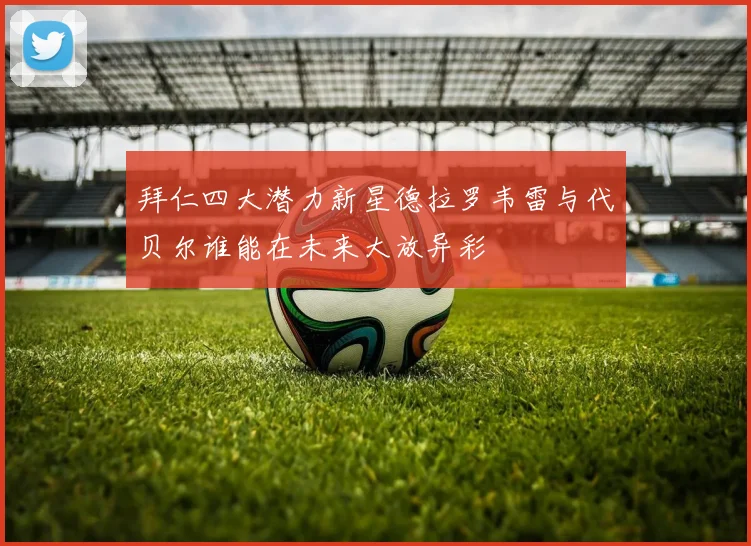 拜仁四大潜力新星德拉罗韦雷与代贝尔谁能在未来大放异彩