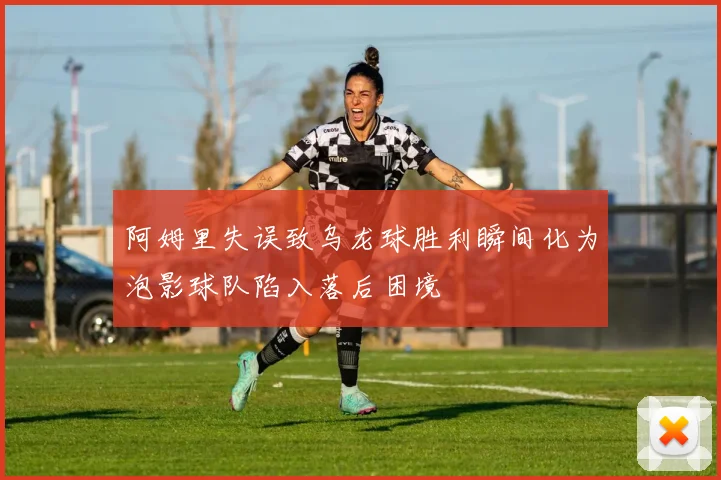 阿姆里失误致乌龙球胜利瞬间化为泡影球队陷入落后困境