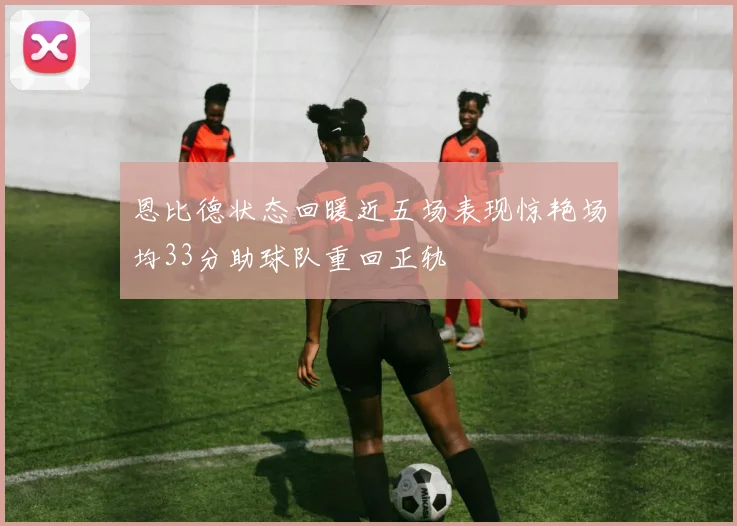恩比德状态回暖近五场表现惊艳场均33分助球队重回正轨