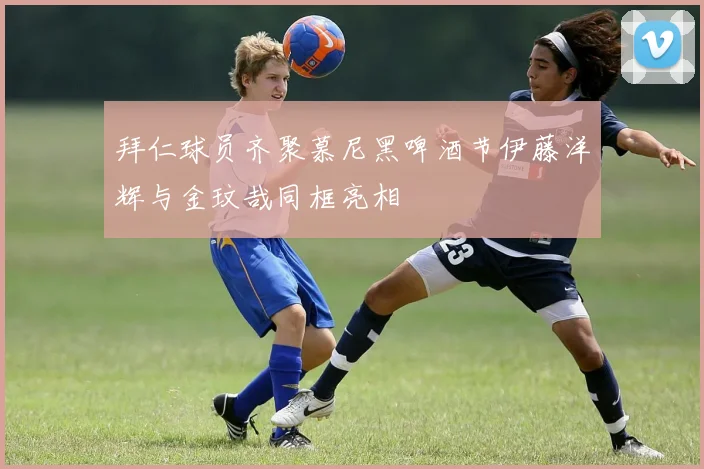 拜仁球员齐聚慕尼黑啤酒节伊藤洋辉与金玟哉同框亮相