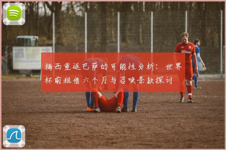 梅西重返巴萨的可能性分析：世界杯前租借六个月与召唤条款探讨