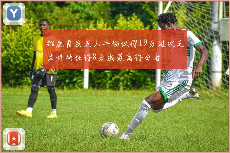 雄鹿首发五人半场仅得19分进攻乏力特纳独得8分成最高得分者