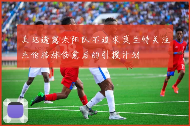 美记透露太阳队不追求莫兰特关注杰伦格林伤愈后的引援计划