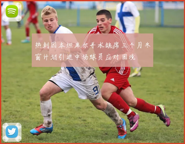 热刺因本坦库尔手术缺席三个月冬窗计划引进中场球员应对困境