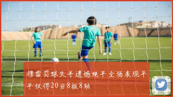 穆雷罚球失手遗憾绝平全场表现平平仅得20分8板8助