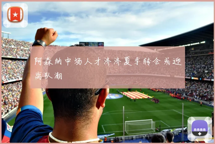 阿森纳中场人才济济夏季转会或迎离队潮