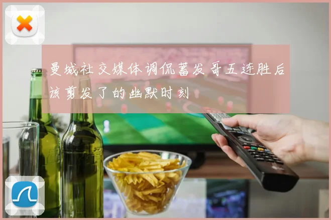 曼城社交媒体调侃蓄发哥五连胜后该剪发了的幽默时刻