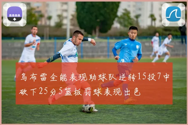 乌布雷全能表现助球队逆转15投7中砍下25分5篮板罚球表现出色