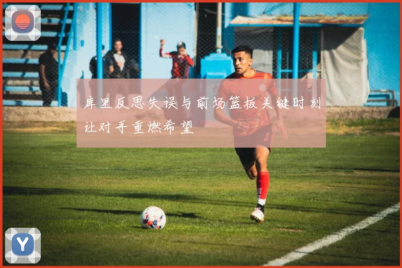 库里反思失误与前场篮板关键时刻让对手重燃希望