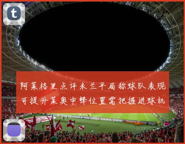 阿莱格里点评米兰平局称球队表现可提升莱奥中锋位置需把握进球机会