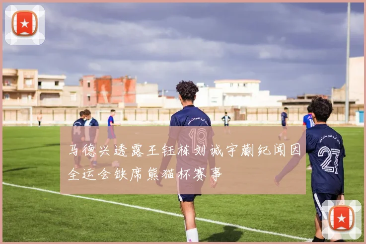 马德兴透露王钰栋刘诚宇蒯纪闻因全运会缺席熊猫杯赛事