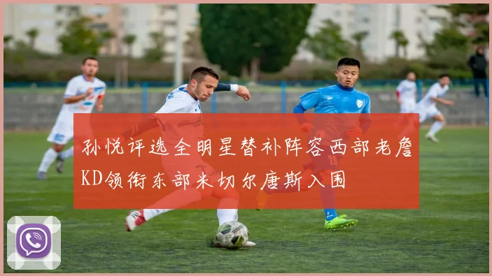 孙悦评选全明星替补阵容西部老詹KD领衔东部米切尔唐斯入围