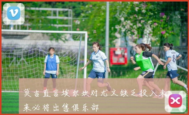 莫吉直言埃尔坎对尤文缺乏投入未来必将出售俱乐部