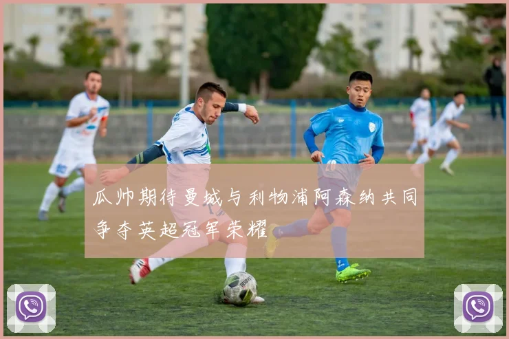 瓜帅期待曼城与利物浦阿森纳共同争夺英超冠军荣耀