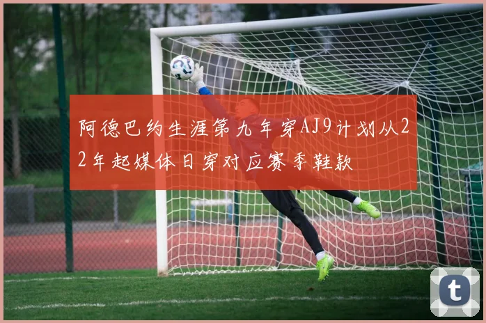 阿德巴约生涯第九年穿AJ9计划从22年起媒体日穿对应赛季鞋款