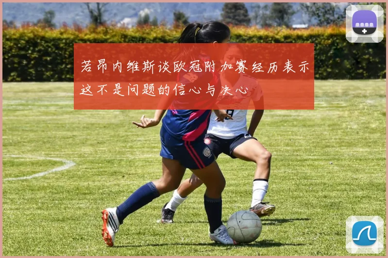 若昂内维斯谈欧冠附加赛经历表示这不是问题的信心与决心