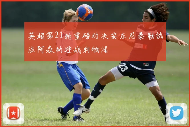 英超第21轮重磅对决安东尼泰勒执法阿森纳迎战利物浦