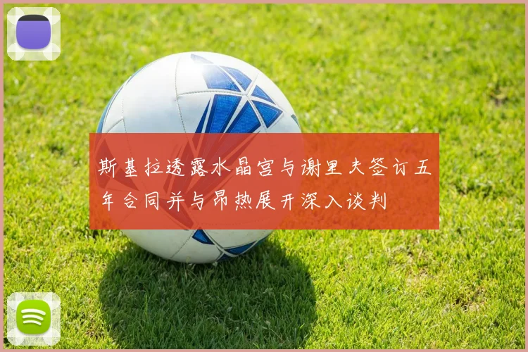 斯基拉透露水晶宫与谢里夫签订五年合同并与昂热展开深入谈判