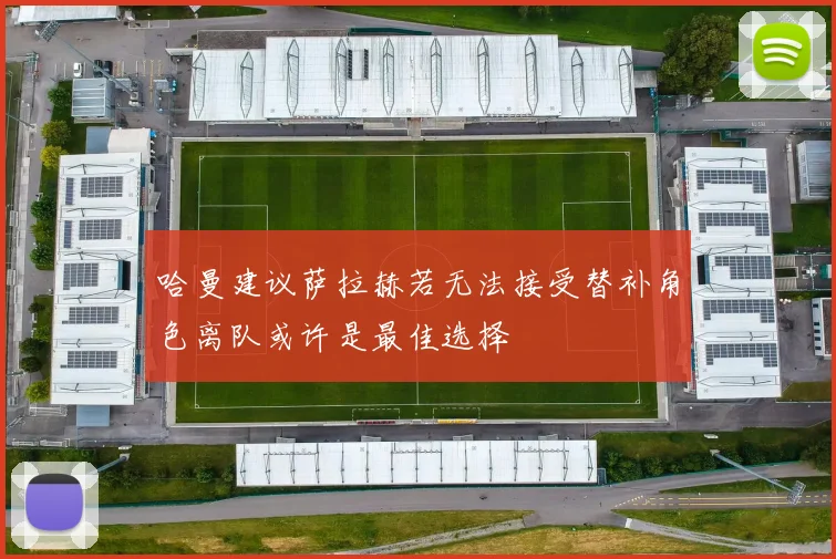 哈曼建议萨拉赫若无法接受替补角色离队或许是最佳选择