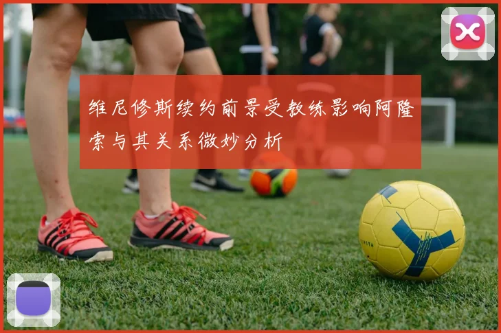 维尼修斯续约前景受教练影响阿隆索与其关系微妙分析