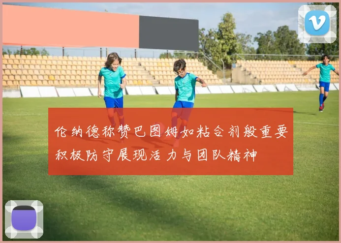 伦纳德称赞巴图姆如粘合剂般重要积极防守展现活力与团队精神