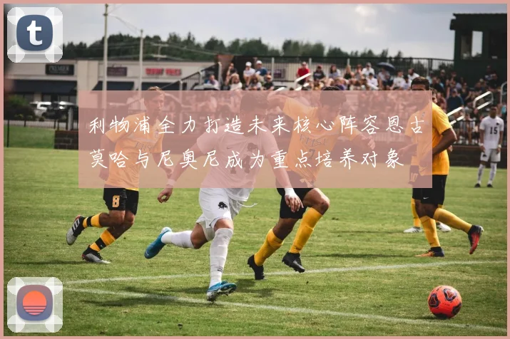 利物浦全力打造未来核心阵容恩古莫哈与尼奥尼成为重点培养对象