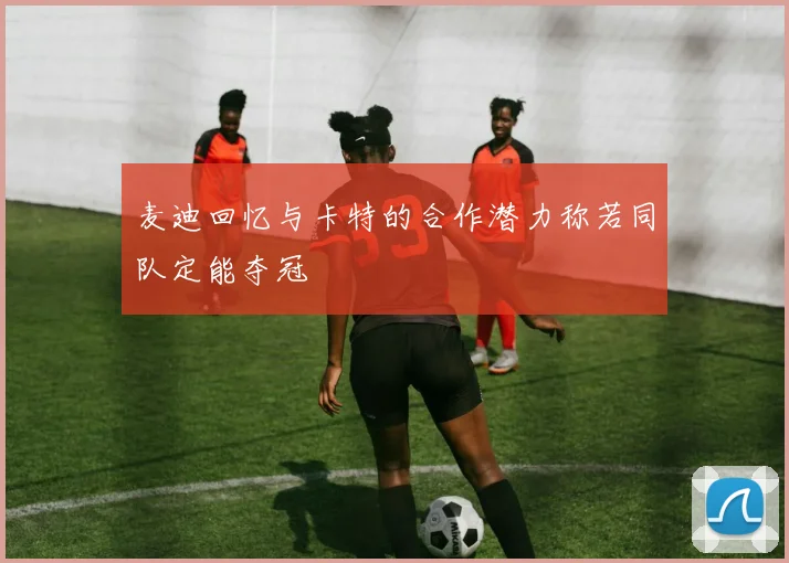 麦迪回忆与卡特的合作潜力称若同队定能夺冠