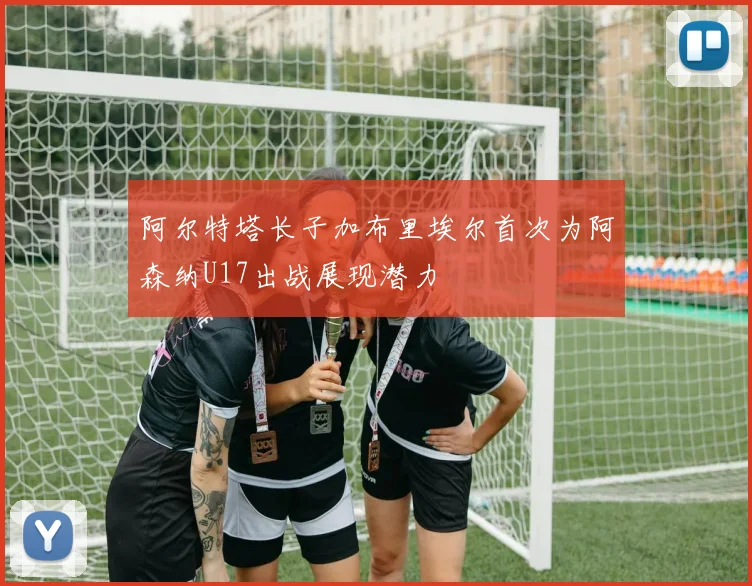 阿尔特塔长子加布里埃尔首次为阿森纳U17出战展现潜力