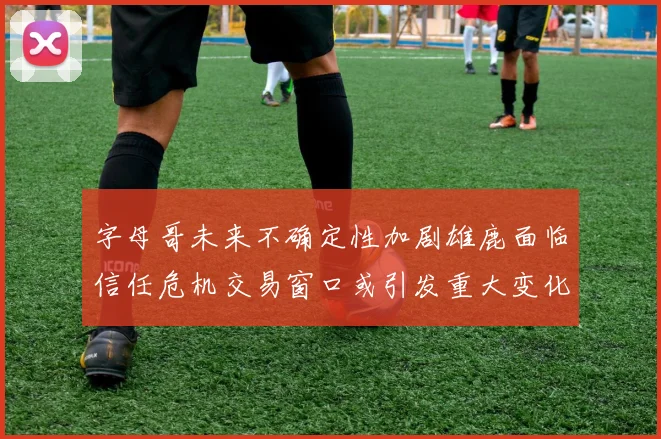 字母哥未来不确定性加剧雄鹿面临信任危机交易窗口或引发重大变化