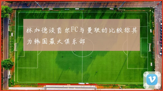 林加德谈首尔FC与曼联的比较称其为韩国最大俱乐部